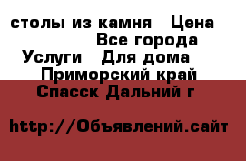 столы из камня › Цена ­ 55 000 - Все города Услуги » Для дома   . Приморский край,Спасск-Дальний г.